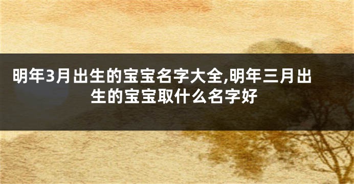 明年3月出生的宝宝名字大全,明年三月出生的宝宝取什么名字好