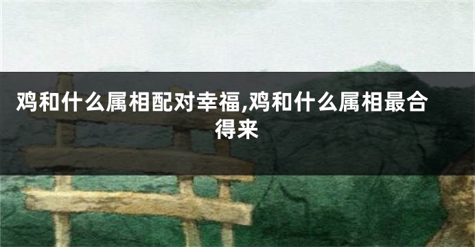 鸡和什么属相配对幸福,鸡和什么属相最合得来