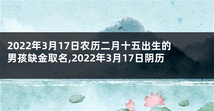 2022年3月17日农历二月十五出生的男孩缺金取名,2022年3月17日阴历