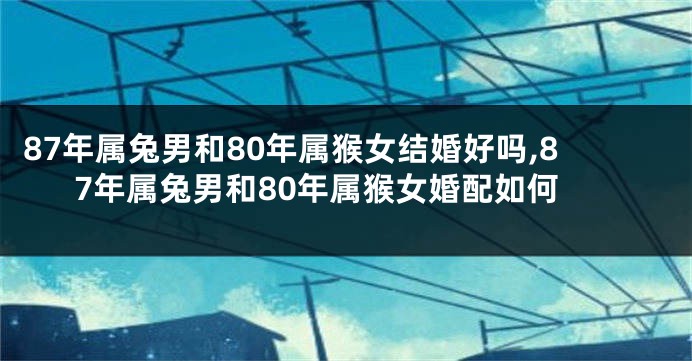 87年属兔男和80年属猴女结婚好吗,87年属兔男和80年属猴女婚配如何