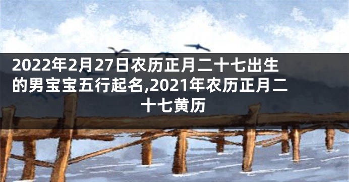 2022年2月27日农历正月二十七出生的男宝宝五行起名,2021年农历正月二十七黄历
