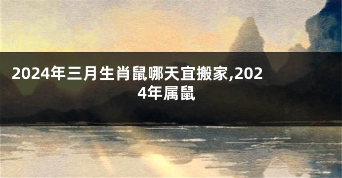 2024年三月生肖鼠哪天宜搬家,2024年属鼠