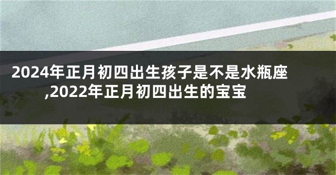 2024年正月初四出生孩子是不是水瓶座,2022年正月初四出生的宝宝