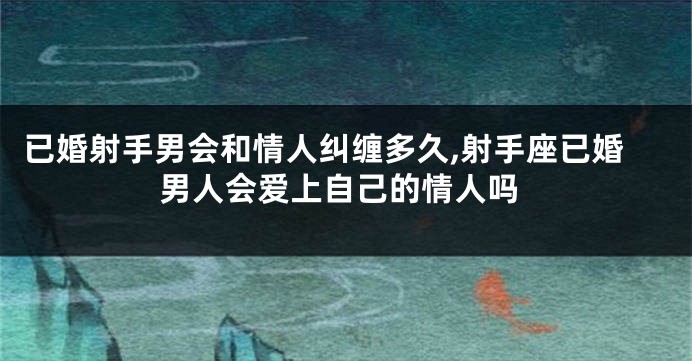 已婚射手男会和情人纠缠多久,射手座已婚男人会爱上自己的情人吗