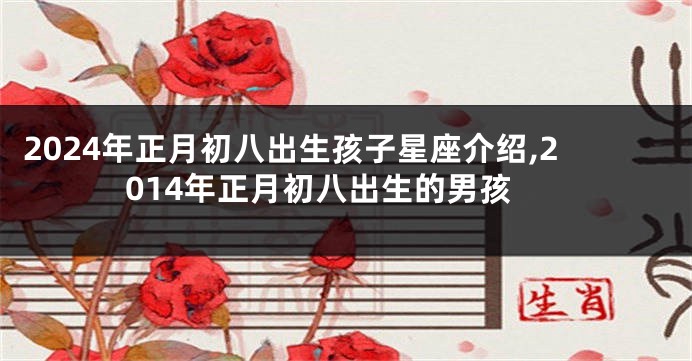 2024年正月初八出生孩子星座介绍,2014年正月初八出生的男孩
