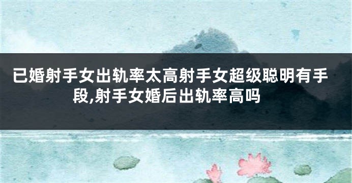 已婚射手女出轨率太高射手女超级聪明有手段,射手女婚后出轨率高吗