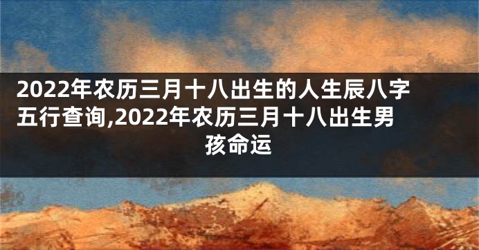 2022年农历三月十八出生的人生辰八字五行查询,2022年农历三月十八出生男孩命运