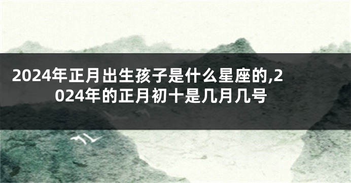 2024年正月出生孩子是什么星座的,2024年的正月初十是几月几号