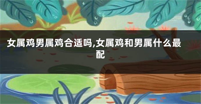 女属鸡男属鸡合适吗,女属鸡和男属什么最配