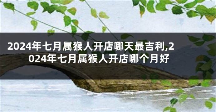 2024年七月属猴人开店哪天最吉利,2024年七月属猴人开店哪个月好