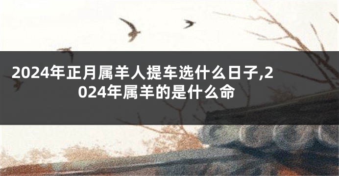2024年正月属羊人提车选什么日子,2024年属羊的是什么命