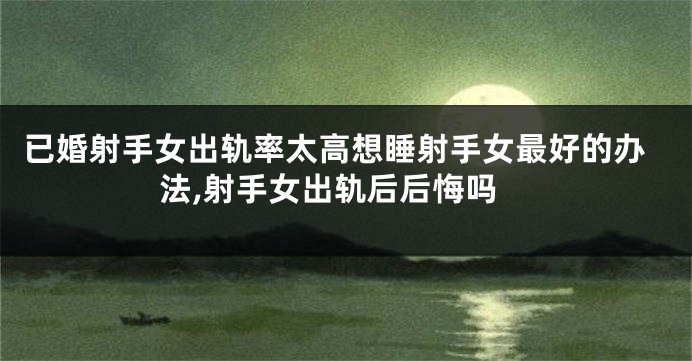 已婚射手女出轨率太高想睡射手女最好的办法,射手女出轨后后悔吗