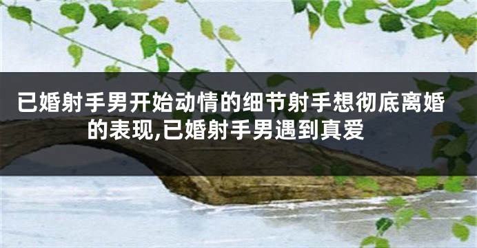 已婚射手男开始动情的细节射手想彻底离婚的表现,已婚射手男遇到真爱