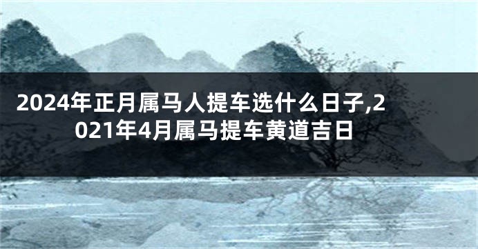 2024年正月属马人提车选什么日子,2021年4月属马提车黄道吉日