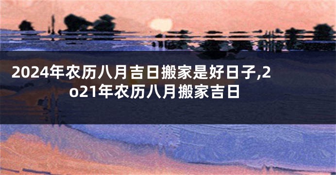 2024年农历八月吉日搬家是好日子,2o21年农历八月搬家吉日