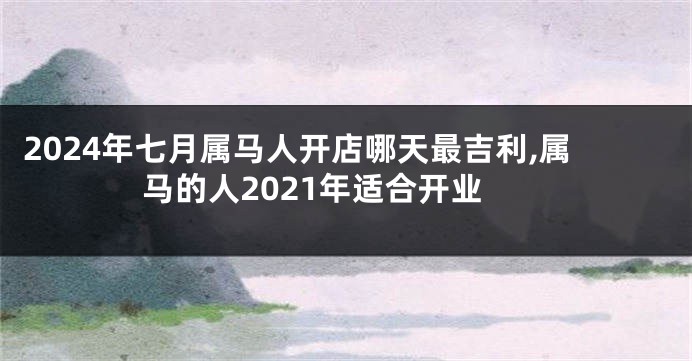 2024年七月属马人开店哪天最吉利,属马的人2021年适合开业
