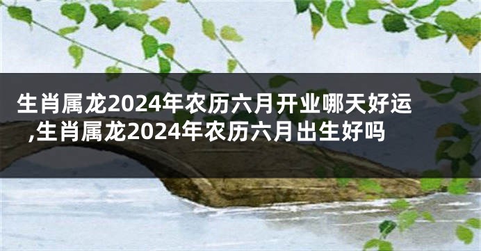 生肖属龙2024年农历六月开业哪天好运,生肖属龙2024年农历六月出生好吗