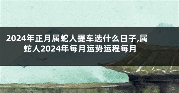 2024年正月属蛇人提车选什么日子,属蛇人2024年每月运势运程每月