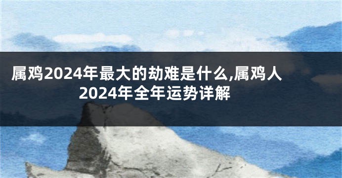 属鸡2024年最大的劫难是什么,属鸡人2024年全年运势详解
