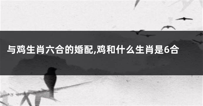 与鸡生肖六合的婚配,鸡和什么生肖是6合
