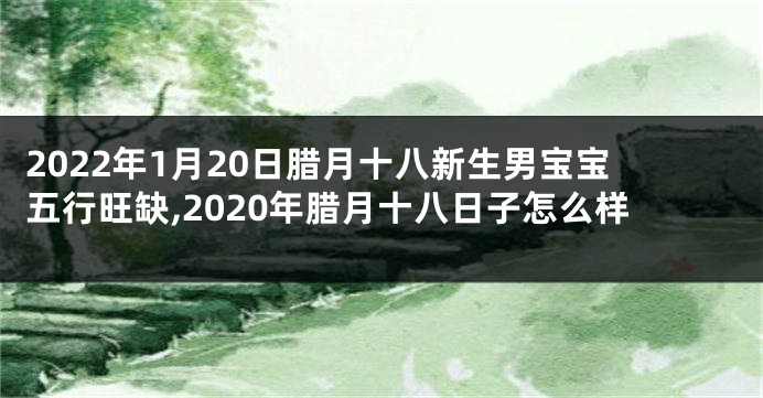 2022年1月20日腊月十八新生男宝宝五行旺缺,2020年腊月十八日子怎么样