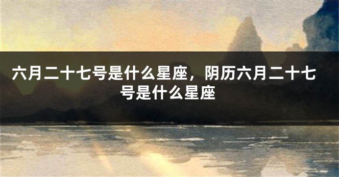 六月二十七号是什么星座,阴历六月二十七号是什么星座