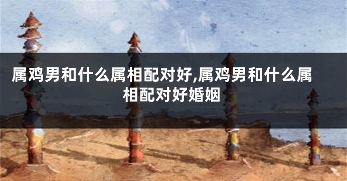 属鸡男和什么属相配对好,属鸡男和什么属相配对好婚姻