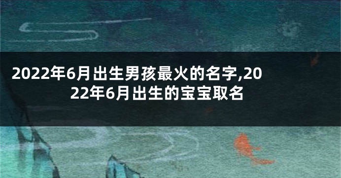 2022年6月出生男孩最火的名字,2022年6月出生的宝宝取名