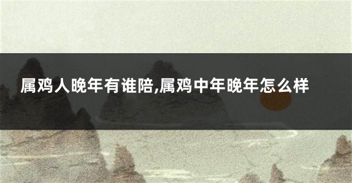 属鸡人晚年有谁陪,属鸡中年晚年怎么样