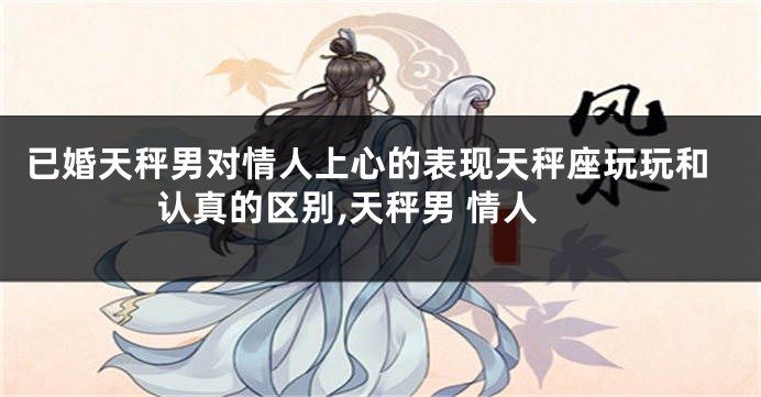 已婚天秤男对情人上心的表现天秤座玩玩和认真的区别,天秤男 情人
