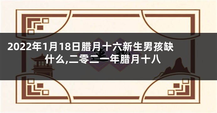 2022年1月18日腊月十六新生男孩缺什么,二零二一年腊月十八