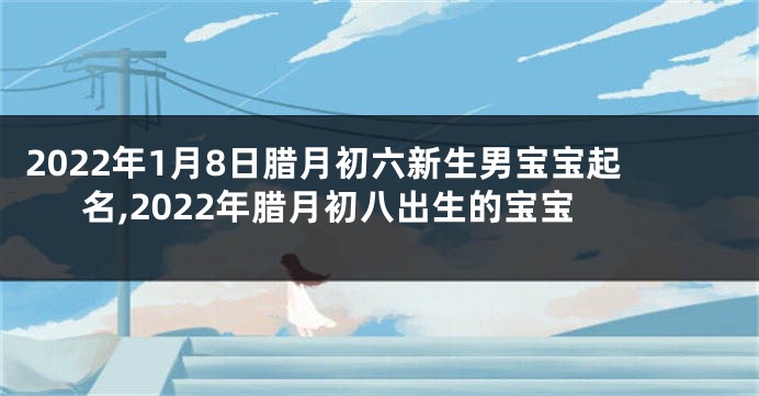 2022年1月8日腊月初六新生男宝宝起名,2022年腊月初八出生的宝宝