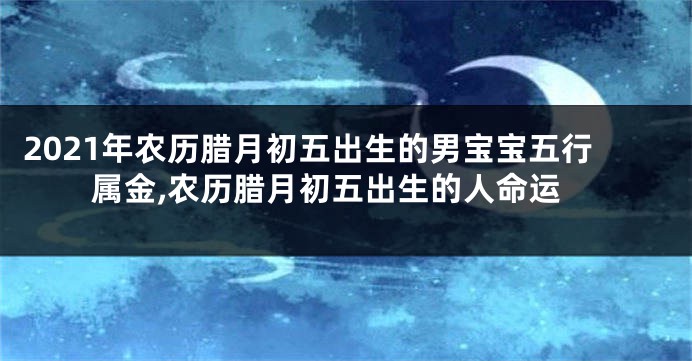 2021年农历腊月初五出生的男宝宝五行属金,农历腊月初五出生的人命运