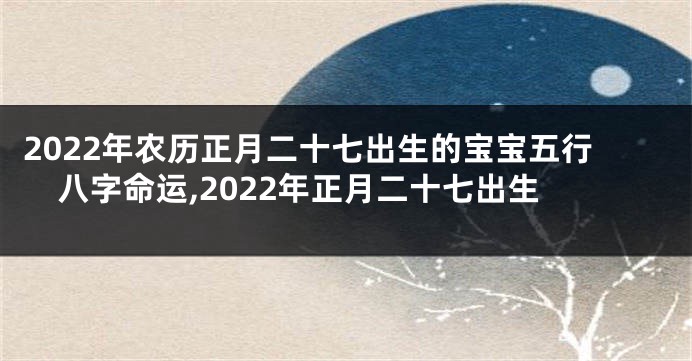 2022年农历正月二十七出生的宝宝五行八字命运,2022年正月二十七出生