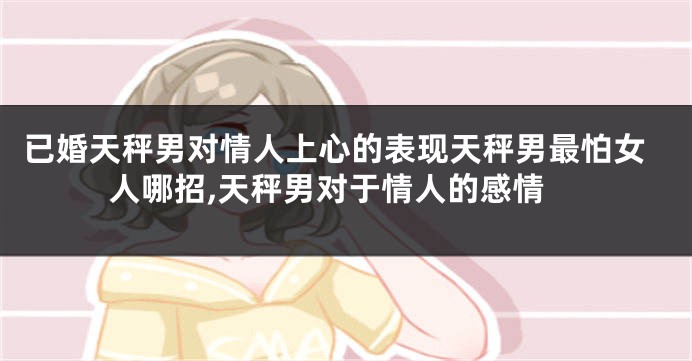 已婚天秤男对情人上心的表现天秤男最怕女人哪招,天秤男对于情人的感情