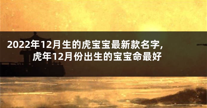 2022年12月生的虎宝宝最新款名字,虎年12月份出生的宝宝命最好