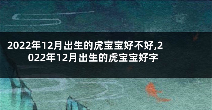 2022年12月出生的虎宝宝好不好,2022年12月出生的虎宝宝好字