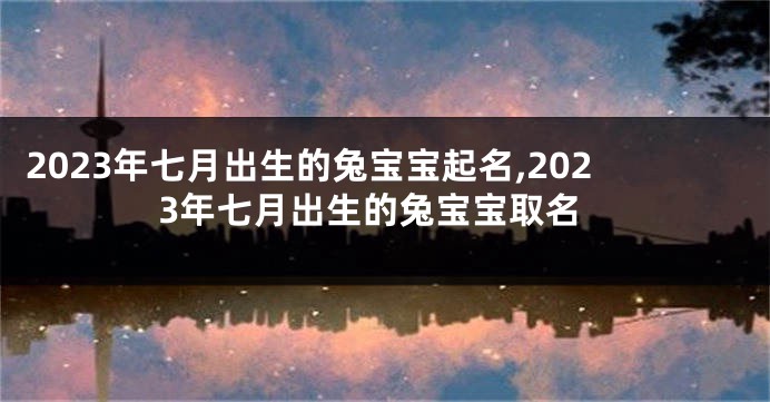 2023年七月出生的兔宝宝起名,2023年七月出生的兔宝宝取名