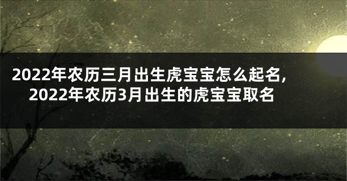2022年农历三月出生虎宝宝怎么起名,2022年农历3月出生的虎宝宝取名