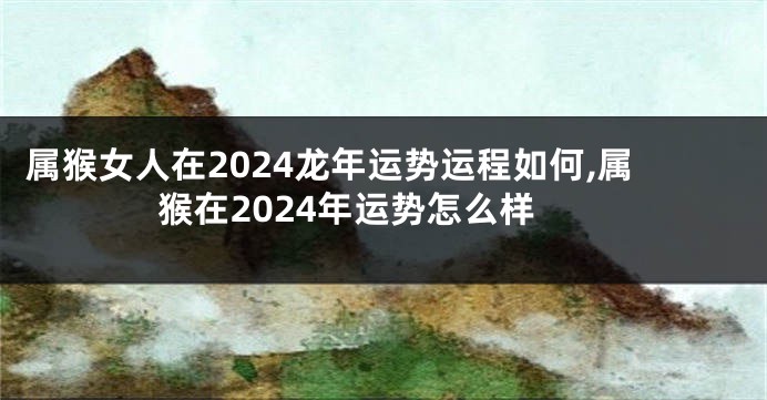 属猴女人在2024龙年运势运程如何,属猴在2024年运势怎么样