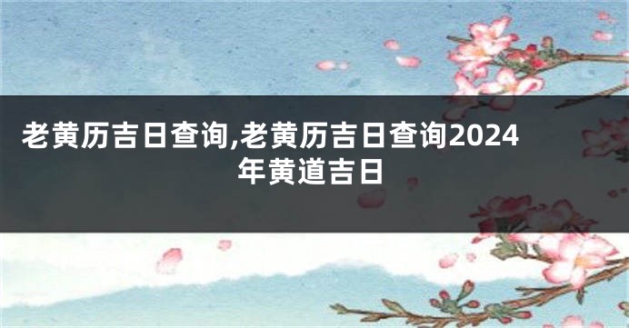 老黄历吉日查询,老黄历吉日查询2024年黄道吉日