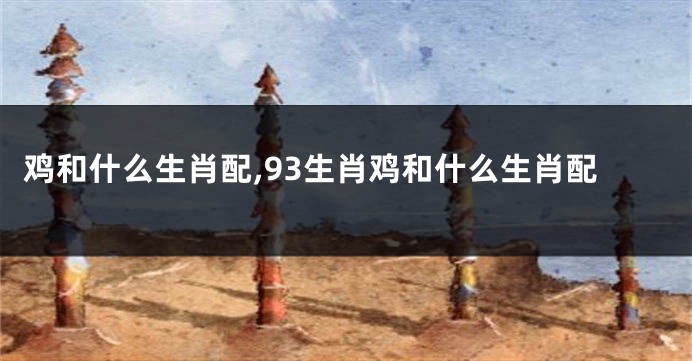 鸡和什么生肖配,93生肖鸡和什么生肖配