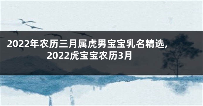 2022年农历三月属虎男宝宝乳名精选,2022虎宝宝农历3月