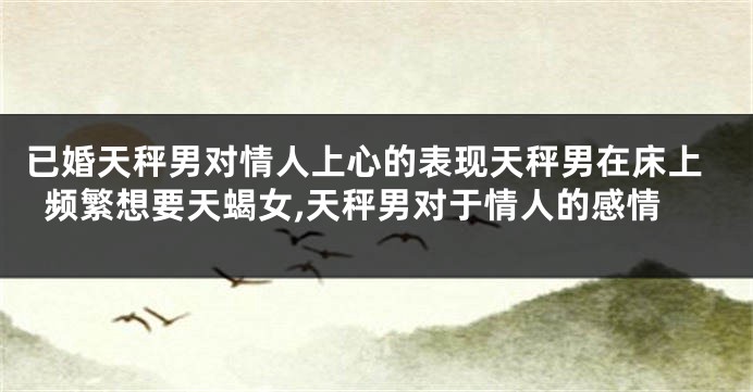 已婚天秤男对情人上心的表现天秤男在床上频繁想要天蝎女,天秤男对于情人的感情