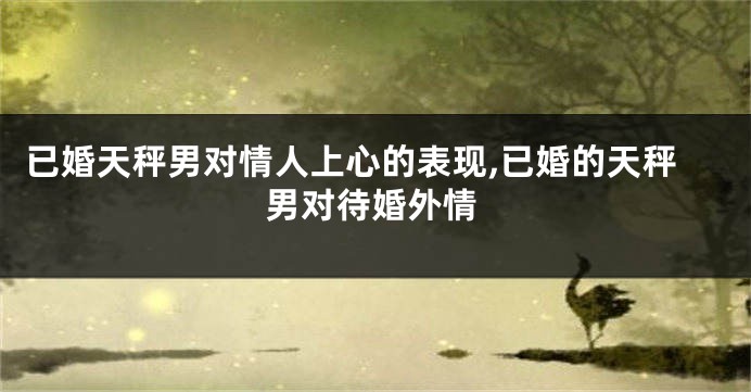 已婚天秤男对情人上心的表现,已婚的天秤男对待婚外情