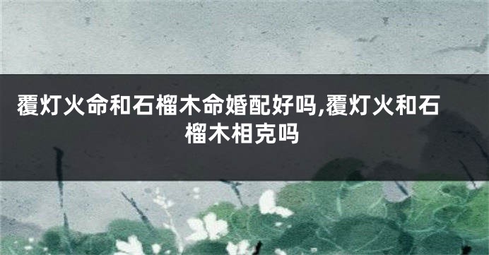覆灯火命和石榴木命婚配好吗,覆灯火和石榴木相克吗