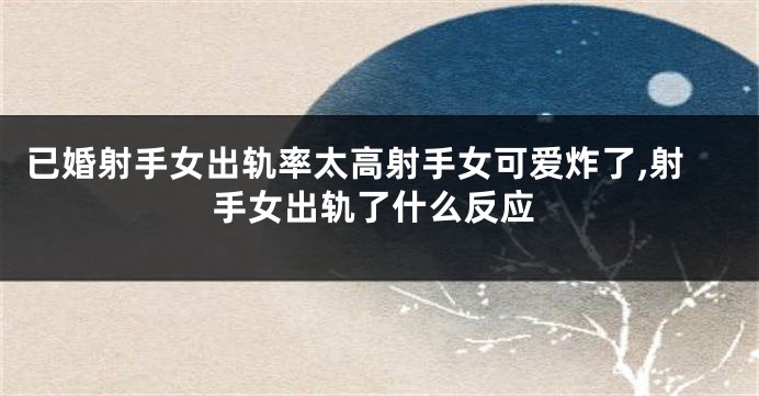 已婚射手女出轨率太高射手女可爱炸了,射手女出轨了什么反应