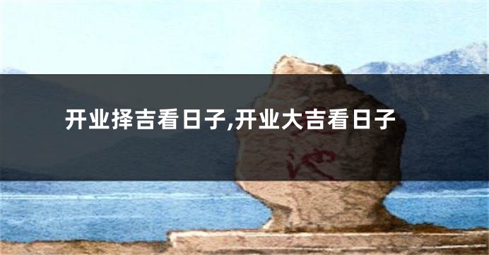 开业择吉看日子,开业大吉看日子