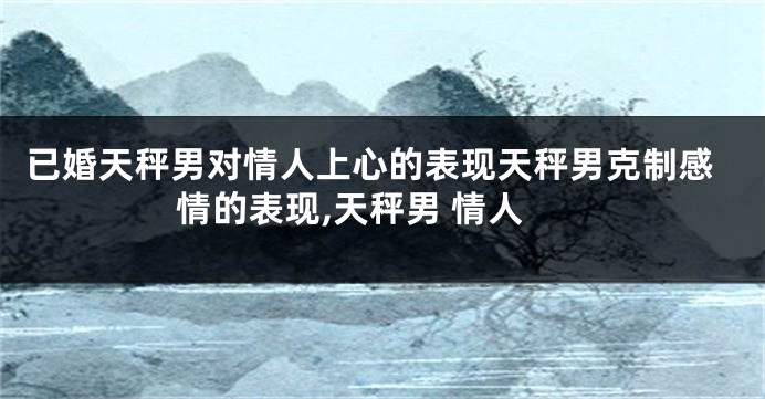 已婚天秤男对情人上心的表现天秤男克制感情的表现,天秤男 情人