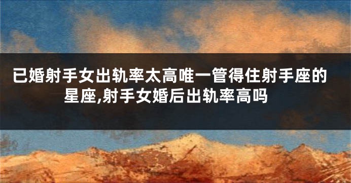 已婚射手女出轨率太高唯一管得住射手座的星座,射手女婚后出轨率高吗